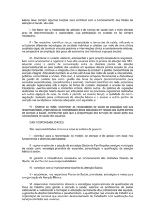 básica deve cumprir algumas funções para contribuir com o funcionamento das Redes de
Atenção à Saúde, são elas:

     I -Ser base: ser a modalidade de atenção e de serviço de saúde com o mais elevado
grau de descentralização e capilaridade, cuja participação no cuidado se faz sempre
necessária;

       II - Ser resolutiva: identificar riscos, necessidades e demandas de saúde, utilizando e
articulando diferentes tecnologias de cui-dado individual e coletivo, por meio de uma clínica
ampliada capaz de construir vínculos positivos e intervenções clínica e sanitariamente efetivas,
na perspectiva de ampliação dos graus de autonomia dos indivíduos e grupos sociais;

       III - Coordenar o cuidado: elaborar, acompanhar e gerir projetos terapêuticos singulares,
bem como acompanhar e organizar o fluxo dos usuários entre os pontos de atenção das RAS.
Atuando como o centro de comunicação entre os diversos pontos de atenção
responsabilizando-se pelo cuidado dos usuários em qualquer destes pontos através de uma
relação horizontal, contínua e integrada com o objetivo de produzir a gestão compartilhada da
atenção integral. Articulando também as outras estruturas das redes de saúde e intersetoriais,
públicas, comunitárias e sociais. Para isso, é necessário incorporar ferramentas e dispositivos
de gestão do cuidado, tais como: gestão das listas de espera (encaminhamentos para
consultas especializadas, procedimentos e exames), prontuário eletrônico em rede, protocolos
de atenção organizados sob a lógica de linhas de cuidado, discussão e análise de casos
traçadores, eventos-sentinela e incidentes críticos, dentre outros. As práticas de regulação
realizadas na atenção básica devem ser articuladas com os processos regulatórios realizados
em outros espaços da rede, de modo a permitir, ao mesmo tempo, a qualidade da micro-
regulação realizada pelos profissionais da atenção básica e o acesso a outros pontos de
atenção nas condições e no tempo adequado, com equidade; e

      IV - Ordenar as redes: reconhecer as necessidades de saúde da população sob sua
responsabilidade, organizando as necessidades desta população em relação aos outros pontos
de atenção à saúde, contribuindo para que a programação dos serviços de saúde parta das
necessidades de saúde dos usuários.

      DAS RESPONSABILIDADES

      São responsabilidades comuns a todas as esferas de governo:

     I - contribuir para a reorientação do modelo de atenção e de gestão com base nos
fundamentos e diretrizes assinalados;

      II - apoiar e estimular a adoção da estratégia Saúde da Família pelos serviços municipais
de saúde como estratégia prioritária de expansão, consolidação e qualificação da atenção
básica à saúde;

     III -garantir a infraestrutura necessária ao funcionamento das Unidades Básicas de
Saúde, de acordo com suas responsabilidades;

      IV - contribuir com o financiamento tripartite da Atenção Básica;

      V - estabelecer, nos respectivos Planos de Saúde, prioridades, estratégias e metas para
a organização da Atenção Básica;

      VI -desenvolver mecanismos técnicos e estratégias organizacionais de qualificação da
força de trabalho para gestão e atenção à saúde, valorizar os profissionais de saúde
estimulando e viabilizando a formação e educação permanente dos profissionais das equipes,
a garantia de direitos trabalhistas e previdenciários, a qualificação dos vínculos de trabalho e a
implantação de carreiras que associem desenvolvimento do trabalhador com qualificação dos
serviços ofertados aos usuários;
 