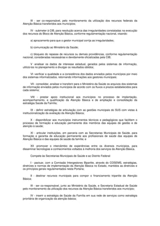 III - ser co-responsável, pelo monitoramento da utilização dos recursos federais da
Atenção Básica transferidos aos municípios;

      IV - submeter à CIB, para resolução acerca das irregularidades constatadas na execução
dos recursos do Bloco de Atenção Básica, conforme regulamentação nacional, visando:

      a) aprazamento para que o gestor municipal corrija as irregularidades;

      b) comunicação ao Ministério da Saúde;

      c) bloqueio do repasse de recursos ou demais providências, conforme regulamentação
nacional, consideradas necessárias e devidamente oficializadas pela CIB;

        V -analisar os dados de interesse estadual, gerados pelos sistemas de informação,
utilizá-los no planejamento e divulgar os resultados obtidos;

      VI -verificar a qualidade e a consistência dos dados enviados pelos municípios por meio
dos sistemas informatizados, retornando informações aos gestores municipais;

       VII - consolidar, analisar e transferir para o Ministério da Saúde os arquivos dos sistemas
de informação enviados pelos municípios de acordo com os fluxos e prazos estabelecidos para
cada sistema;

       VIII - prestar apoio institucional aos municípios no processo de implantação,
acompanhamento, e qualificação da Atenção Básica e de ampliação e consolidação da
estratégia Saúde da Família;

       IX - definir estratégias de articulação com as gestões municipais do SUS com vistas à
institucionalização da avaliação da Atenção Básica;

      X - disponibilizar aos municípios instrumentos técnicos e pedagógicos que facilitem o
processo de formação e educação permanente dos membros das equipes de gestão e de
atenção à saúde;

      XI - articular instituições, em parceria com as Secretarias Municipais de Saúde, para
formação e garantia de educação permanente aos profissionais de saúde das equipes de
Atenção Básica e das equipes de saúde da família; e

      XII -promover o intercâmbio de experiências entre os diversos municípios, para
disseminar tecnologias e conhecimentos voltados à melhoria dos serviços da Atenção Básica.

      Compete às Secretarias Municipais de Saúde e ao Distrito Federal:

        I - pactuar, com a Comissão Intergestores Bipartite, através do COSEMS, estratégias,
diretrizes e normas de implementação da Atenção Básica no Estado, mantidos as diretrizes e
os princípios gerais regulamentados nesta Portaria;

      II - destinar recursos municipais para compor o financiamento tripartite da Atenção
Básica;

      III - ser co-responsável, junto ao Ministério da Saúde, e Secretaria Estadual de Saúde
pelo monitoramento da utilização dos recursos da Atenção Básica transferidos aos município;

        IV - inserir a estratégia de Saúde da Família em sua rede de serviços como estratégia
prioritária de organização da atenção básica;
 