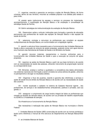 V - organizar, executar e gerenciar os serviços e ações de Atenção Básica, de forma
universal, dentro do seu território, incluindo as unidades próprias e as cedidas pelo estado e
pela União;

       VI -prestar apoio institucional às equipes e serviços no processo de implantação,
acompanhamento, e qualificação da Atenção Básica e de ampliação e consolidação da
estratégia Saúde da Família;

      VII -Definir estratégias de institucionalização da avaliação da Atenção Básica;

     VIII - Desenvolver ações e articular instituições para formação e garantia de educação
permanente aos profissionais de saúde das equipes de Atenção Básica e das equipes de
saúde da família;

       IX - selecionar, contratar e remunerar os profissionais que compõem as equipes
multiprofissionais de Atenção Básica, em conformidade com a legislação vigente;

       X - garantir a estrutura física necessária para o funcionamento das Unidades Básicas de
Saúde e para a execução do conjunto de ações propostas, podendo contar com apoio técnico
e/ou financeiro das Secretarias de Estado da Saúde e do Ministério da Saúde;

      XI -garantir recursos materiais, equipamentos e insumos suficientes para o
funcionamento das Unidades Básicas de Saúde e para a execução do conjunto de ações
propostas;

      XII - rogramar as ações da Atenção Básica a partir de sua base territorial e de acordo
com as necessidades de saúde das pessoas, utilizando instrumento de programação nacional
ou correspondente local;

      XIII -Alimentar, analisar e verificar a qualidade e a consistência dos dados alimentados
nos sistemas nacionais de informação a serem enviados às outras esferas de gestão, utilizá-los
no planejamento e divulgar os resultados obtidos;

      XIV - Organizar o fluxo de usuários, visando à garantia das referências a serviços e
ações de saúde fora do âmbito da Atenção Básica e de acordo com as necessidades de saúde
dos usuários;

       XV - manter atualizado o cadastro no sistema de Cadastro Nacional vigente , dos
profissionais, de serviços e de estabelecimentos ambulatoriais, públicos e privados, sob sua
gestão; e

     XVI - assegurar o cumprimento da carga horária integral de todos os profissionais que
compõe as equipes de atenção básica, de acordo com as jornadas de trabalho especificadas
no SCNES e a modalidade de atenção.

      Da infraestrutura e funcionamento da Atenção Básica

     São necessárias à realização das ações de Atenção Básica nos municípios e Distrito
Federal:

      I - Unidades Básicas de Saúde (UBS) construídas de acordo com as normas sanitárias e
tendo como referência o manual de infra estrutura do Departamento de Atenção Básica/SAS/
MS;

      II - as Unidades Básicas de Saúde:
 