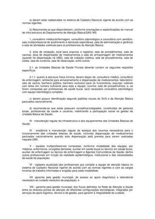 a) devem estar cadastradas no sistema de Cadastro Nacional vigente de acordo com as
normas vigentes;

       b) Recomenda-se que disponibilizem, conforme orientações e especificações do manual
de infra estrutura do Departamento de Atenção Básica/SAS/ MS:

       1. consultório médico/enfermagem, consultório odontológico e consultório com sanitário,
sala multiprofissional de acolhimento à demanda espontânea, sala de administração e gerência
e sala de atividades coletivas para os profissionais da Atenção Básica;

       2. área de recepção, local para arquivos e registros, sala de procedimentos, sala de
vacinas, área de dispensação de medicamentos e sala de armazenagem de medicamentos
(quando há dispensação na UBS), sala de inalação coletiva, sala de procedimentos, sala de
coleta, sala de curativos, sala de observação, entre outros:

      2.1. as Unidades Básicas de Saúde Fluviais deverão cumprir os seguintes requisitos
específicos:

      2.1.1. quanto à estrutura física mínima, devem dispor de: consultório médico; consultório
de enfermagem; ambiente para armazenamento e dispensação de medicamentos; laboratório;
sala de vacina; banheiro público; banheiro exclusivo para os funcionários; expurgo; cabines
com leitos em número suficiente para toda a equipe; cozinha; sala de procedimentos; e, se
forem compostas por profissionais de saúde bucal, será necessário consultório odontológico
com equipo odontológico completo;

      c) devem possuir identificação segundo padrões visuais do SUS e da Atenção Básica
pactuados nacionalmente;

       d) recomenda-se que estas possuam conselhos/colegiados, constituídos de gestores
locais, profissionais de saúde e usuários, viabilizando a participação social na gestão da
Unidade Básica de Saúde;

     III - manutenção regular da infraestrutura e dos equipamentos das Unidades Básicas de
Saúde;

      IV - existência e manutenção regular de estoque dos insumos necessários para o
funcionamento das unidades básicas de saúde, incluindo dispensação de medicamentos
pactuados nacionalmente quando esta dispensação está prevista para serem realizadas
naquela UBS;

       V - equipes multiprofissionais compostas, conforme modalidade das equipes, por
médicos, enfermeiros, cirurgiões-dentistas, auxiliar em saúde bucal ou técnico em saúde bucal,
auxiliar de enfermagem ou técnico de enfermagem e Agentes Comunitários da Saúde, dentre
outros profissionais em função da realidade epidemiológica, institucional e das necessidades
de saúde da população;

       VI - cadastro atualizado dos profissionais que compõe a equipe de atenção básica no
sistema de Cadastro Nacional vigente de acordo com as normas vigentes e com as cargas
horárias de trabalho informadas e exigidas para cada modalidade;

     VII -garantia pela gestão municipal, de acesso ao apoio diagnóstico e laboratorial
necessário ao cuidado resolutivo da população; e

      VIII - garantia pela gestão municipal, dos fluxos definidos na Rede de Atenção à Saúde
entre os diversos pontos de atenção de diferentes configurações tecnológicas, integrados por
serviços de apoio logístico, técnico e de gestão, para garantir a integralidade do cuidado.
 