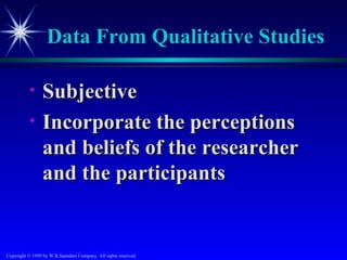 Data From Qualitative Studies

           •     Subjective
           •     Incorporate the perceptions
                 and beliefs of the researcher
                 and the participants


Copyright © 1999 by W.B.Saunders Company. All rights reserved.
 