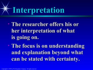 Interpretation
           •     The researcher offers his or
                 her interpretation of what
                 is going on.
           •     The focus is on understanding
                 and explanation beyond what
                 can be stated with certainty.
Copyright © 1999 by W.B.Saunders Company. All rights reserved.
 