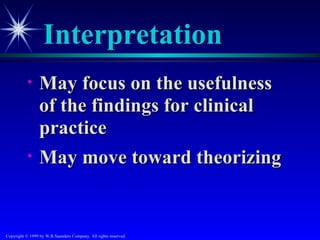 Interpretation
           •     May focus on the usefulness
                 of the findings for clinical
                 practice
           •     May move toward theorizing


Copyright © 1999 by W.B.Saunders Company. All rights reserved.
 
