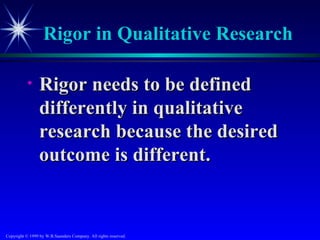 Rigor in Qualitative Research

           •     Rigor needs to be defined
                 differently in qualitative
                 research because the desired
                 outcome is different.


Copyright © 1999 by W.B.Saunders Company. All rights reserved.
 