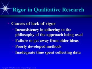 Rigor in Qualitative Research

           •     Causes of lack of rigor
                   •    Inconsistency in adhering to the
                        philosophy of the approach being used
                   •    Failure to get away from older ideas
                   •    Poorly developed methods
                   •    Inadequate time spent collecting data


Copyright © 1999 by W.B.Saunders Company. All rights reserved.
 