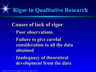 Rigor in Qualitative Research

           •     Causes of lack of rigor
                   •    Poor observations
                   •    Failure to give careful
                        consideration to all the data
                        obtained
                   •    Inadequacy of theoretical
                        development from the data
Copyright © 1999 by W.B.Saunders Company. All rights reserved.
 
