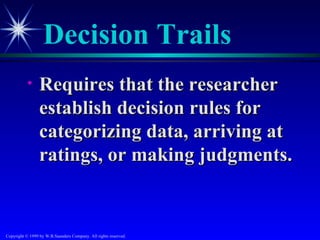 Decision Trails
           •     Requires that the researcher
                 establish decision rules for
                 categorizing data, arriving at
                 ratings, or making judgments.


Copyright © 1999 by W.B.Saunders Company. All rights reserved.
 