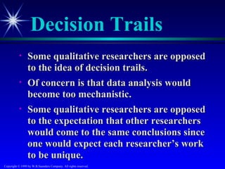 Decision Trails
           •     Some qualitative researchers are opposed
                 to the idea of decision trails.
           •     Of concern is that data analysis would
                 become too mechanistic.
           •     Some qualitative researchers are opposed
                 to the expectation that other researchers
                 would come to the same conclusions since
                 one would expect each researcher’s work
                 to be unique.
Copyright © 1999 by W.B.Saunders Company. All rights reserved.
 