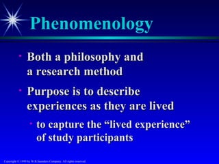 Phenomenology
           •     Both a philosophy and
                 a research method
           •     Purpose is to describe
                 experiences as they are lived
                   •    to capture the “lived experience”
                        of study participants
Copyright © 1999 by W.B.Saunders Company. All rights reserved.
 