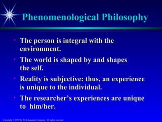 Phenomenological Philosophy

           •     The person is integral with the
                 environment.
           •     The world is shaped by and shapes
                 the self.
           •     Reality is subjective: thus, an experience
                 is unique to the individual.
           •     The researcher’s experiences are unique
                 to him/her.
Copyright © 1999 by W.B.Saunders Company. All rights reserved.
 