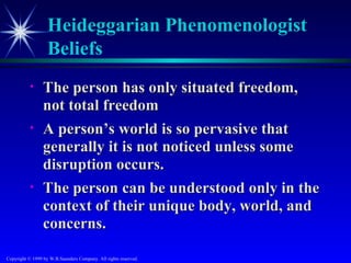 Heideggarian Phenomenologist
                   Beliefs
           •     The person has only situated freedom,
                 not total freedom
           •     A person’s world is so pervasive that
                 generally it is not noticed unless some
                 disruption occurs.
           •     The person can be understood only in the
                 context of their unique body, world, and
                 concerns.

Copyright © 1999 by W.B.Saunders Company. All rights reserved.
 
