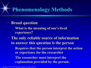 Phenomenology Methods

           •     Broad question
                   •    What is the meaning of one’s lived
                        experience?
           •     The only reliable source of information
                 to answer this question is the person
                   •    Requires that the person interpret the action
                        or experience for the researcher
                   •    The researcher must interpret the
                        explanation provided by the person.
Copyright © 1999 by W.B.Saunders Company. All rights reserved.
 