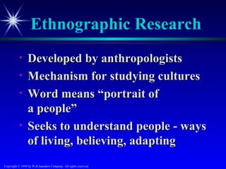 Ethnographic Research
           •     Developed by anthropologists
           •     Mechanism for studying cultures
           •     Word means “portrait of
                 a people”
           •     Seeks to understand people - ways
                 of living, believing, adapting
Copyright © 1999 by W.B.Saunders Company. All rights reserved.
 
