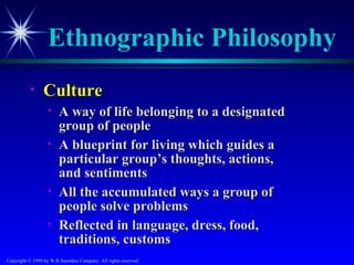 Ethnographic Philosophy
           •     Culture
                   •    A way of life belonging to a designated
                        group of people
                   •    A blueprint for living which guides a
                        particular group’s thoughts, actions,
                        and sentiments
                   •    All the accumulated ways a group of
                        people solve problems
                   •    Reflected in language, dress, food,
                        traditions, customs
Copyright © 1999 by W.B.Saunders Company. All rights reserved.
 