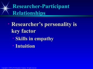 Researcher-Participant
                   Relationships
           •     Researcher’s personality is
                 key factor
                   •    Skills in empathy
                   •    Intuition



Copyright © 1999 by W.B.Saunders Company. All rights reserved.
 