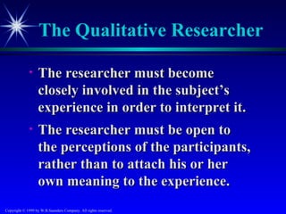 The Qualitative Researcher

             •    The researcher must become
                  closely involved in the subject’s
                  experience in order to interpret it.
             •    The researcher must be open to
                  the perceptions of the participants,
                  rather than to attach his or her
                  own meaning to the experience.
Copyright © 1999 by W.B.Saunders Company. All rights reserved.
 