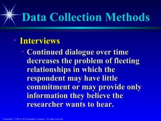 Data Collection Methods
           •     Interviews
                   •    Continued dialogue over time
                        decreases the problem of fleeting
                        relationships in which the
                        respondent may have little
                        commitment or may provide only
                        information they believe the
                        researcher wants to hear.
Copyright © 1999 by W.B.Saunders Company. All rights reserved.
 