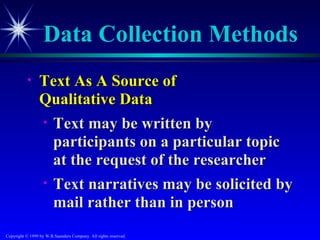 Data Collection Methods
           •     Text As A Source of
                 Qualitative Data
                 • Text may be written by
                   participants on a particular topic
                   at the request of the researcher
                 • Text narratives may be solicited by
                   mail rather than in person
Copyright © 1999 by W.B.Saunders Company. All rights reserved.
 