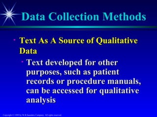 Data Collection Methods
           •     Text As A Source of Qualitative
                 Data
                 • Text developed for other
                   purposes, such as patient
                   records or procedure manuals,
                   can be accessed for qualitative
                   analysis
Copyright © 1999 by W.B.Saunders Company. All rights reserved.
 