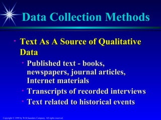 Data Collection Methods
           •     Text As A Source of Qualitative
                 Data
                   •    Published text - books,
                        newspapers, journal articles,
                        Internet materials
                   •    Transcripts of recorded interviews
                   •    Text related to historical events
Copyright © 1999 by W.B.Saunders Company. All rights reserved.
 