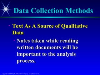 Data Collection Methods
           •     Text As A Source of Qualitative
                 Data
                 • Notes taken while reading
                   written documents will be
                   important to the analysis
                   process.

Copyright © 1999 by W.B.Saunders Company. All rights reserved.
 