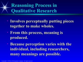 Reasoning Process in
                   Qualitative Research
           •     Involves perceptually putting pieces
                 together to make wholes.
           •     From this process, meaning is
                 produced.
           •     Because perception varies with the
                 individual, including researchers,
                 many meanings are possible.
Copyright © 1999 by W.B.Saunders Company. All rights reserved.
 