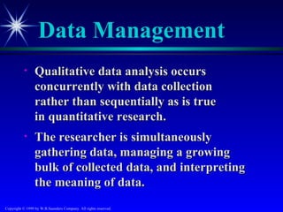 Data Management
           •     Qualitative data analysis occurs
                 concurrently with data collection
                 rather than sequentially as is true
                 in quantitative research.
           •     The researcher is simultaneously
                 gathering data, managing a growing
                 bulk of collected data, and interpreting
                 the meaning of data.
Copyright © 1999 by W.B.Saunders Company. All rights reserved.
 
