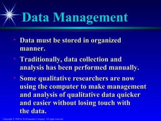 Data Management
           •     Data must be stored in organized
                 manner.
           •     Traditionally, data collection and
                 analysis has been performed manually.
           •     Some qualitative researchers are now
                 using the computer to make management
                 and analysis of qualitative data quicker
                 and easier without losing touch with
                 the data.
Copyright © 1999 by W.B.Saunders Company. All rights reserved.
 