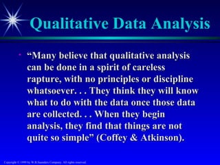Qualitative Data Analysis
           •     “Many believe that qualitative analysis
                 can be done in a spirit of careless
                 rapture, with no principles or discipline
                 whatsoever. . . They think they will know
                 what to do with the data once those data
                 are collected. . . When they begin
                 analysis, they find that things are not
                 quite so simple” (Coffey & Atkinson).

Copyright © 1999 by W.B.Saunders Company. All rights reserved.
 