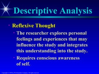 Descriptive Analysis
           •     Reflexive Thought
                   •    The researcher explores personal
                        feelings and experiences that may
                        influence the study and integrates
                        this understanding into the study.
                   •    Requires conscious awareness
                        of self.
Copyright © 1999 by W.B.Saunders Company. All rights reserved.
 