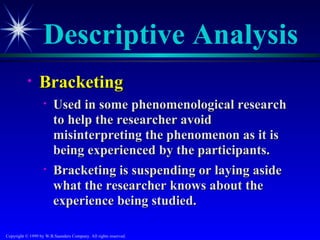 Descriptive Analysis
           •     Bracketing
                   •    Used in some phenomenological research
                        to help the researcher avoid
                        misinterpreting the phenomenon as it is
                        being experienced by the participants.
                   •    Bracketing is suspending or laying aside
                        what the researcher knows about the
                        experience being studied.

Copyright © 1999 by W.B.Saunders Company. All rights reserved.
 