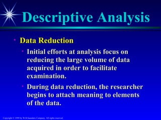 Descriptive Analysis
           •     Data Reduction
                   •    Initial efforts at analysis focus on
                        reducing the large volume of data
                        acquired in order to facilitate
                        examination.
                   •    During data reduction, the researcher
                        begins to attach meaning to elements
                        of the data.
Copyright © 1999 by W.B.Saunders Company. All rights reserved.
 