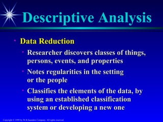 Descriptive Analysis
           •     Data Reduction
                   •    Researcher discovers classes of things,
                        persons, events, and properties
                   •    Notes regularities in the setting
                        or the people
                   •    Classifies the elements of the data, by
                        using an established classification
                        system or developing a new one
Copyright © 1999 by W.B.Saunders Company. All rights reserved.
 