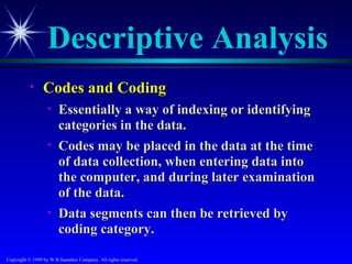 Descriptive Analysis
           •     Codes and Coding
                   •    Essentially a way of indexing or identifying
                        categories in the data.
                   •    Codes may be placed in the data at the time
                        of data collection, when entering data into
                        the computer, and during later examination
                        of the data.
                   •    Data segments can then be retrieved by
                        coding category.

Copyright © 1999 by W.B.Saunders Company. All rights reserved.
 