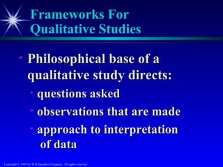 Frameworks For
                   Qualitative Studies

           •     Philosophical base of a
                 qualitative study directs:
                   •    questions asked
                   •    observations that are made
                   •    approach to interpretation
                        of data
Copyright © 1999 by W.B.Saunders Company. All rights reserved.
 