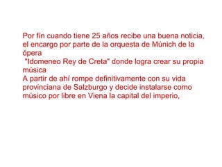 Por fín cuando tiene 25 años recibe una buena noticia, el encargo por parte de la orquesta de Múnich de la ópera  "Idomeneo Rey de Creta" donde logra crear su propia música A partir de ahí rompe definitivamente con su vida provinciana de Salzburgo y decide instalarse como músico por libre en Viena la capital del imperio,   