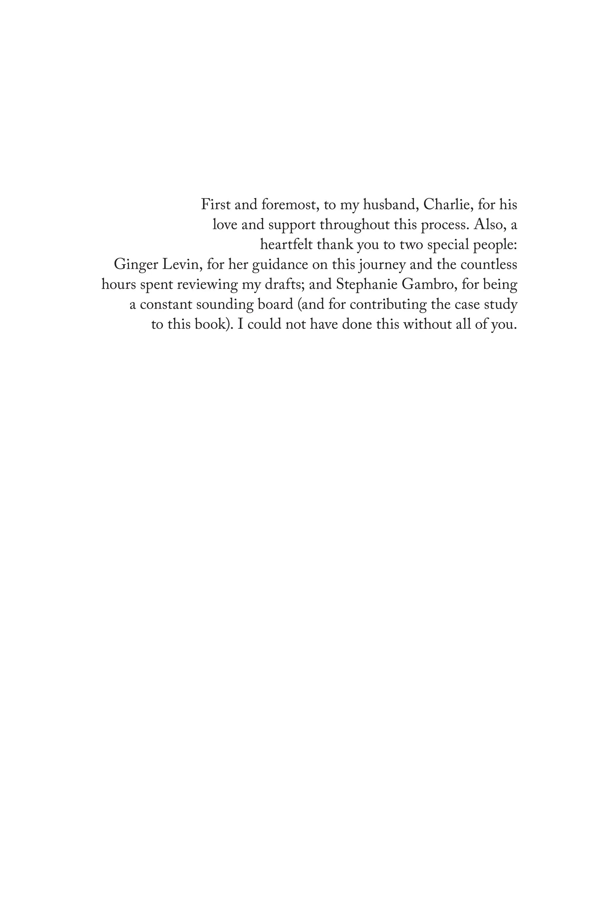 First and foremost, to my husband, Charlie, for his
love and support throughout this process. Also, a
heartfelt thank you to two special people:
Ginger Levin, for her guidance on this journey and the countless
hours spent reviewing my drafts; and Stephanie Gambro, for being
a constant sounding board (and for contributing the case study
to this book). I could not have done this without all of you.
 