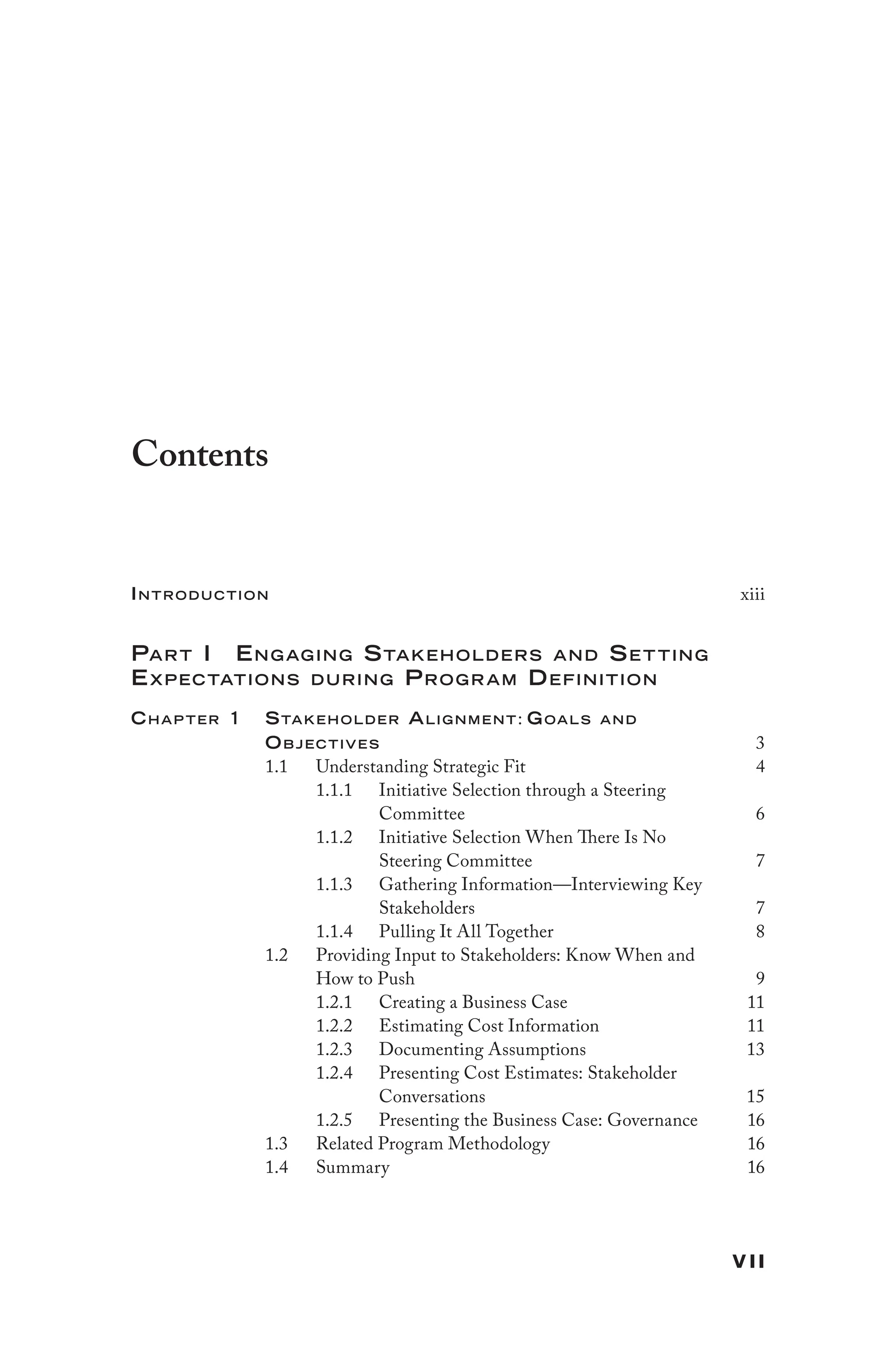 vii
Contents
Introduction xiii
Part I Engaging Stakeholders and Set ting
Expectations during Program Definition
Chap ter 1 Stakeholder Alig nment: Goals and
Objectives 3
1.1 Understanding Strategic Fit 4
1.1.1 Initiative Selection through a Steering
Committee 6
1.1.2 Initiative Selection When There Is No
Steering Committee 7
1.1.3 Gathering Information—Interviewing Key
Stakeholders 7
1.1.4 Pulling It All Together 8
1.2 Providing Input to Stakeholders: Know When and
How to Push 9
1.2.1 Creating a Business Case 11
1.2.2 Estimating Cost Information 11
1.2.3 Documenting Assumptions 13
1.2.4 Presenting Cost Estimates: Stakeholder
Conversations 15
1.2.5 Presenting the Business Case: Governance 16
1.3 Related Program Methodology 16
1.4 Summary 16
 