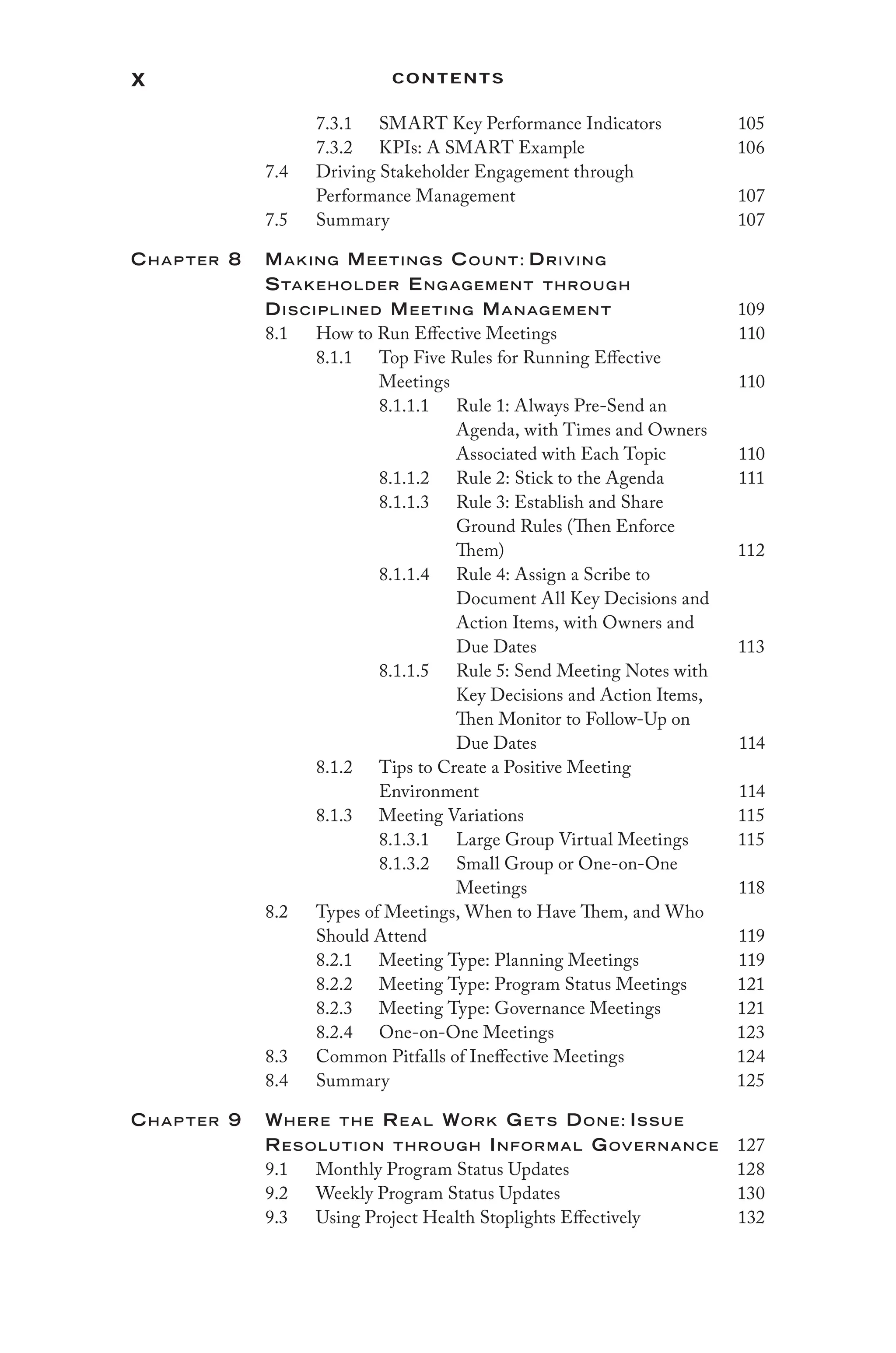 x Contents
7.3.1 SMART Key Performance Indicators 105
7.3.2 KPIs: A SMART Example 106
7.4 Driving Stakeholder Engagement through
Performance Management 107
7.5 Summary 107
Chap ter 8	Making Mee tings Count: Driving
Stakeholder Eng ag ement throug h
Disciplined Mee ting Manag ement 109
8.1 How to Run Effective Meetings 110
8.1.1 Top Five Rules for Running Effective
Meetings 110
8.1.1.1 Rule 1: Always Pre-Send an
Agenda, with Times and Owners
Associated with Each Topic 110
8.1.1.2 Rule 2: Stick to the Agenda 111
8.1.1.3 Rule 3: Establish and Share
Ground Rules (Then Enforce
Them) 112
8.1.1.4 Rule 4: Assign a Scribe to
Document All Key Decisions and
Action Items, with Owners and
Due Dates 113
8.1.1.5 Rule 5: Send Meeting Notes with
Key Decisions and Action Items,
Then Monitor to Follow-Up on
Due Dates 114
8.1.2 Tips to Create a Positive Meeting
Environment 114
8.1.3 Meeting Variations 115
8.1.3.1 Large Group Virtual Meetings 115
8.1.3.2 Small Group or One-on-One
Meetings 118
8.2 Types of Meetings, When to Have Them, and Who
Should Attend 119
8.2.1 Meeting Type: Planning Meetings 119
8.2.2 Meeting Type: Program Status Meetings 121
8.2.3 Meeting Type: Governance Meetings 121
8.2.4 One-on-One Meetings 123
8.3 Common Pitfalls of Ineffective Meetings 124
8.4 Summary 125
Chap ter 9 Where the Re al Work Ge ts Done: Issue
Resolution throug h Informal Governance 127
9.1 Monthly Program Status Updates 128
9.2 Weekly Program Status Updates 130
9.3 Using Project Health Stoplights Effectively 132
 