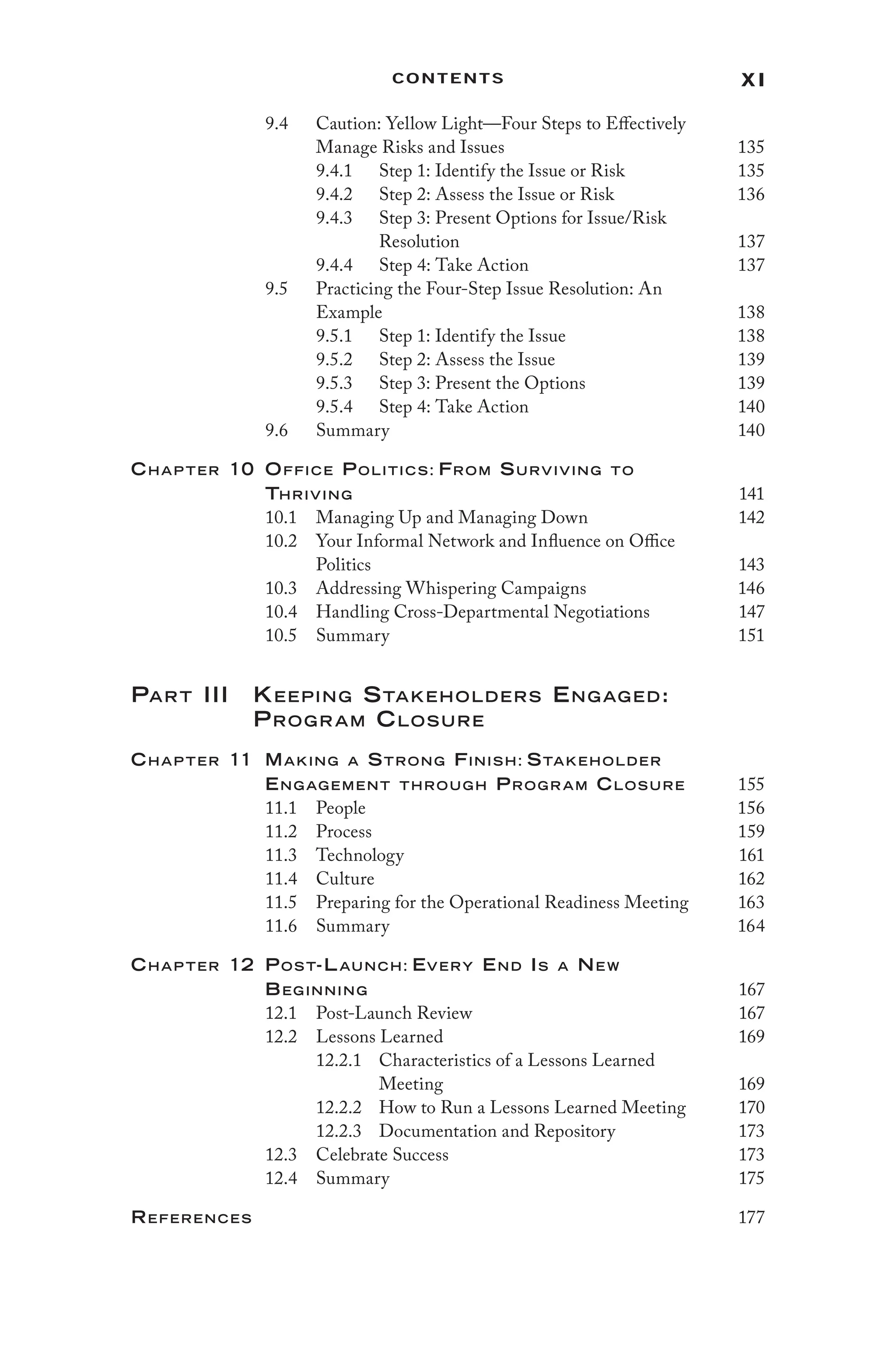 xi
Contents
9.4 Caution: Yellow Light—Four Steps to Effectively
Manage Risks and Issues 135
9.4.1 Step 1: Identify the Issue or Risk 135
9.4.2 Step 2: Assess the Issue or Risk 136
9.4.3 Step 3: Present Options for Issue/Risk
Resolution 137
9.4.4 Step 4: Take Action 137
9.5 Practicing the Four-Step Issue Resolution: An
Example 138
9.5.1 Step 1: Identify the Issue 138
9.5.2 Step 2: Assess the Issue 139
9.5.3 Step 3: Present the Options 139
9.5.4 Step 4: Take Action 140
9.6 Summary 140
Chap ter 10	Office Politics: From Surviving to
Thriving 141
10.1 Managing Up and Managing Down 142
10.2 Your Informal Network and Influence on Office
Politics 143
10.3 Addressing Whispering Campaigns 146
10.4 Handling Cross-Departmental Negotiations 147
10.5 Summary 151
Part III Keeping Stakeholders Engaged:
Program Closure
Chap ter 11	Making a Strong Finish: Stakeholder
Eng ag ement throug h Prog r am Closure 155
11.1 People 156
11.2 Process 159
11.3 Technology 161
11.4 Culture 162
11.5 Preparing for the Operational Readiness Meeting 163
11.6 Summary 164
Chap ter 12 Post-Launch: Every End Is a New
Beginning 167
12.1 Post-Launch Review 167
12.2 Lessons Learned 169
12.2.1 Characteristics of a Lessons Learned
Meeting 169
12.2.2 How to Run a Lessons Learned Meeting 170
12.2.3 Documentation and Repository 173
12.3 Celebrate Success 173
12.4 Summary 175
References 177
 