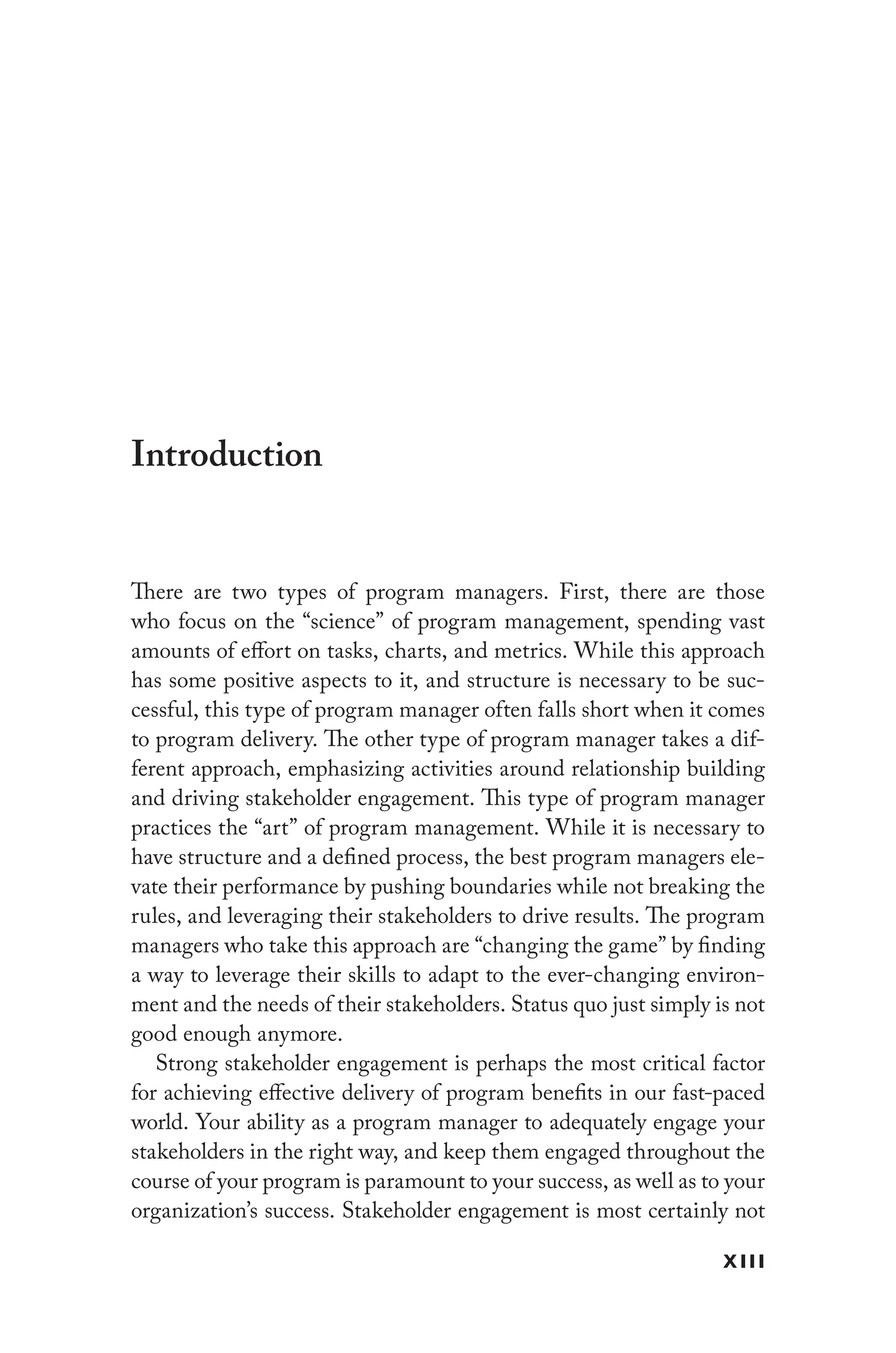xiii
Introduction
There are two types of program managers. First, there are those
who focus on the “science” of program management, spending vast
amounts of effort on tasks, charts, and metrics. While this approach
has some positive aspects to it, and structure is necessary to be suc-
cessful, this type of program manager often falls short when it comes
to program delivery. The other type of program manager takes a dif-
ferent approach, emphasizing activities around relationship building
and driving stakeholder engagement. This type of program manager
practices the “art” of program management. While it is necessary to
have structure and a defined process, the best program managers ele-
vate their performance by pushing boundaries while not breaking the
rules, and leveraging their stakeholders to drive results. The program
managers who take this approach are “changing the game” by finding
a way to leverage their skills to adapt to the ever-changing environ-
ment and the needs of their stakeholders. Status quo just simply is not
good enough anymore.
Strong stakeholder engagement is perhaps the most critical factor
for achieving effective delivery of program benefits in our fast-paced
world. Your ability as a program manager to adequately engage your
stakeholders in the right way, and keep them engaged throughout the
course of your program is paramount to your success, as well as to your
organization’s success. Stakeholder engagement is most certainly not
 