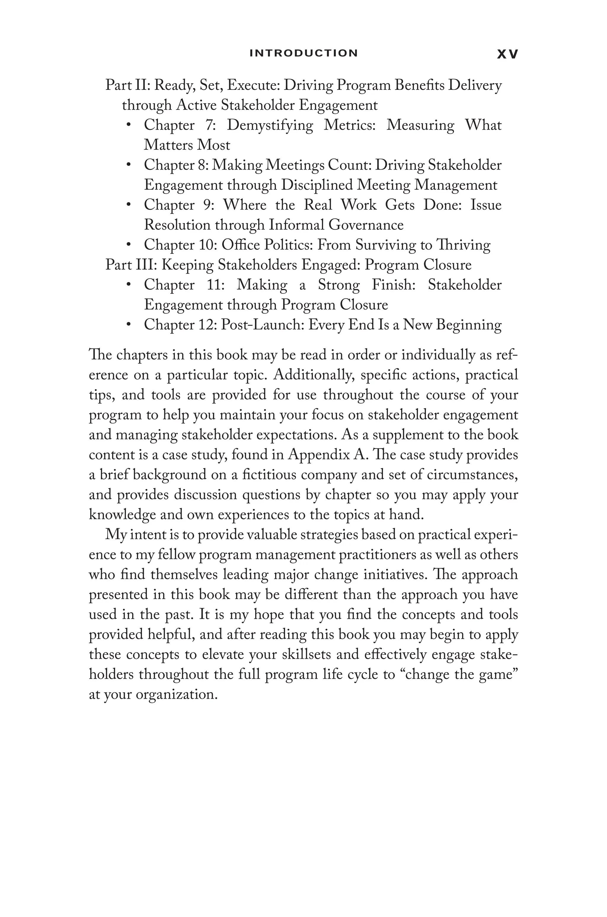 x v
Introduction
Part II: Ready, Set, Execute: Driving Program Benefits Delivery
through Active Stakeholder Engagement
• Chapter 7: Demystifying Metrics: Measuring What
Matters Most
• Chapter 8: Making Meetings Count: Driving Stakeholder
Engagement through Disciplined Meeting Management
• Chapter 9: Where the Real Work Gets Done: Issue
Resolution through Informal Governance
• Chapter 10: Office Politics: From Surviving to Thriving
Part III: Keeping Stakeholders Engaged: Program Closure
• Chapter 11: Making a Strong Finish: Stakeholder
Engagement through Program Closure
• Chapter 12: Post-Launch: Every End Is a New Beginning
The chapters in this book may be read in order or individually as ref-
erence on a particular topic. Additionally, specific actions, practical
tips, and tools are provided for use throughout the course of your
program to help you maintain your focus on stakeholder engagement
and managing stakeholder expectations. As a supplement to the book
content is a case study, found in Appendix A. The case study provides
a brief background on a fictitious company and set of circumstances,
and provides discussion questions by chapter so you may apply your
knowledge and own experiences to the topics at hand.
My intent is to provide valuable strategies based on practical experi-
ence to my fellow program management practitioners as well as others
who find themselves leading major change initiatives. The approach
presented in this book may be different than the approach you have
used in the past. It is my hope that you find the concepts and tools
provided helpful, and after reading this book you may begin to apply
these concepts to elevate your skillsets and effectively engage stake-
holders throughout the full program life cycle to “change the game”
at your organization.
 