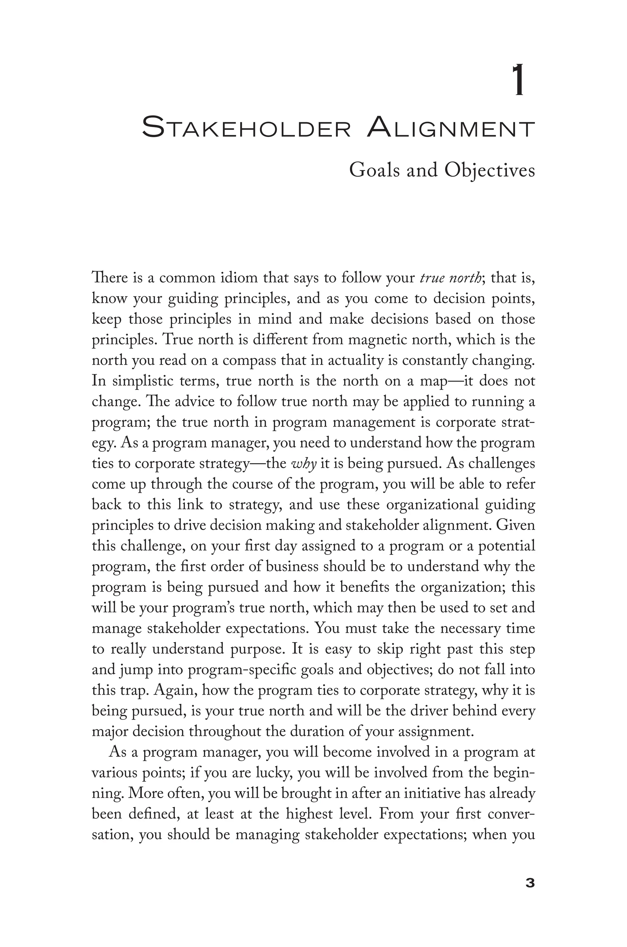 3
1
Stakeholder Alignment
Goals and Objectives
There is a common idiom that says to follow your true north; that is,
know your guiding principles, and as you come to decision points,
keep those principles in mind and make decisions based on those
principles. True north is different from magnetic north, which is the
north you read on a compass that in actuality is constantly changing.
In simplistic terms, true north is the north on a map—it does not
change. The advice to follow true north may be applied to running a
program; the true north in program management is corporate strat-
egy. As a program manager, you need to understand how the program
ties to corporate strategy—the why it is being pursued. As challenges
come up through the course of the program, you will be able to refer
back to this link to strategy, and use these organizational guiding
principles to drive decision making and stakeholder alignment. Given
this challenge, on your first day assigned to a program or a potential
program, the first order of business should be to understand why the
program is being pursued and how it benefits the organization; this
will be your program’s true north, which may then be used to set and
manage stakeholder expectations. You must take the necessary time
to really understand purpose. It is easy to skip right past this step
and jump into program-specific goals and objectives; do not fall into
this trap. Again, how the program ties to corporate strategy, why it is
being pursued, is your true north and will be the driver behind every
major decision throughout the duration of your assignment.
As a program manager, you will become involved in a program at
various points; if you are lucky, you will be involved from the begin-
ning. More often, you will be brought in after an initiative has already
been defined, at least at the highest level. From your first conver-
sation, you should be managing stakeholder expectations; when you
 