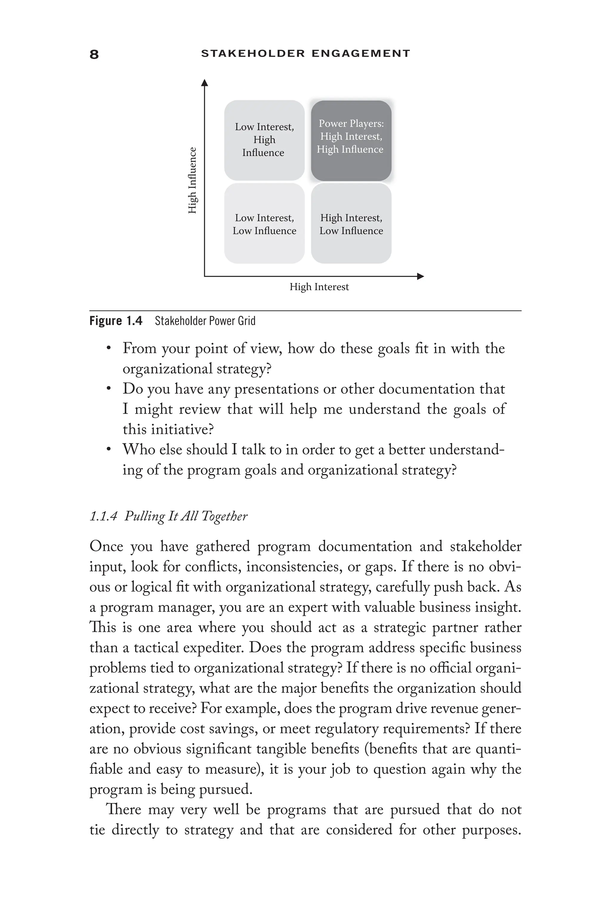 8 Stakeholder Engagement﻿
• From your point of view, how do these goals fit in with the
organizational strategy?
• Do you have any presentations or other documentation that
I might review that will help me understand the goals of
this initiative?
• Who else should I talk to in order to get a better understand-
ing of the program goals and organizational strategy?
1.1.4 Pulling It All Together
Once you have gathered program documentation and stakeholder
input, look for conflicts, inconsistencies, or gaps. If there is no obvi-
ous or logical fit with organizational strategy, carefully push back. As
a program manager, you are an expert with valuable business insight.
This is one area where you should act as a strategic partner rather
than a tactical expediter. Does the program address specific business
problems tied to organizational strategy? If there is no official organi-
zational strategy, what are the major benefits the organization should
expect to receive? For example, does the program drive revenue gener-
ation, provide cost savings, or meet regulatory requirements? If there
are no obvious significant tangible benefits (benefits that are quanti-
fiable and easy to measure), it is your job to question again why the
program is being pursued.
There may very well be programs that are pursued that do not
tie directly to strategy and that are considered for other purposes.
Low Interest,
High
Influence
Power Players:
High Interest,
High Influence
Low Interest,
Low Influence
High Interest,
Low Influence
High Interest
High
Influence
Figure 1.4 Stakeholder Power Grid
 