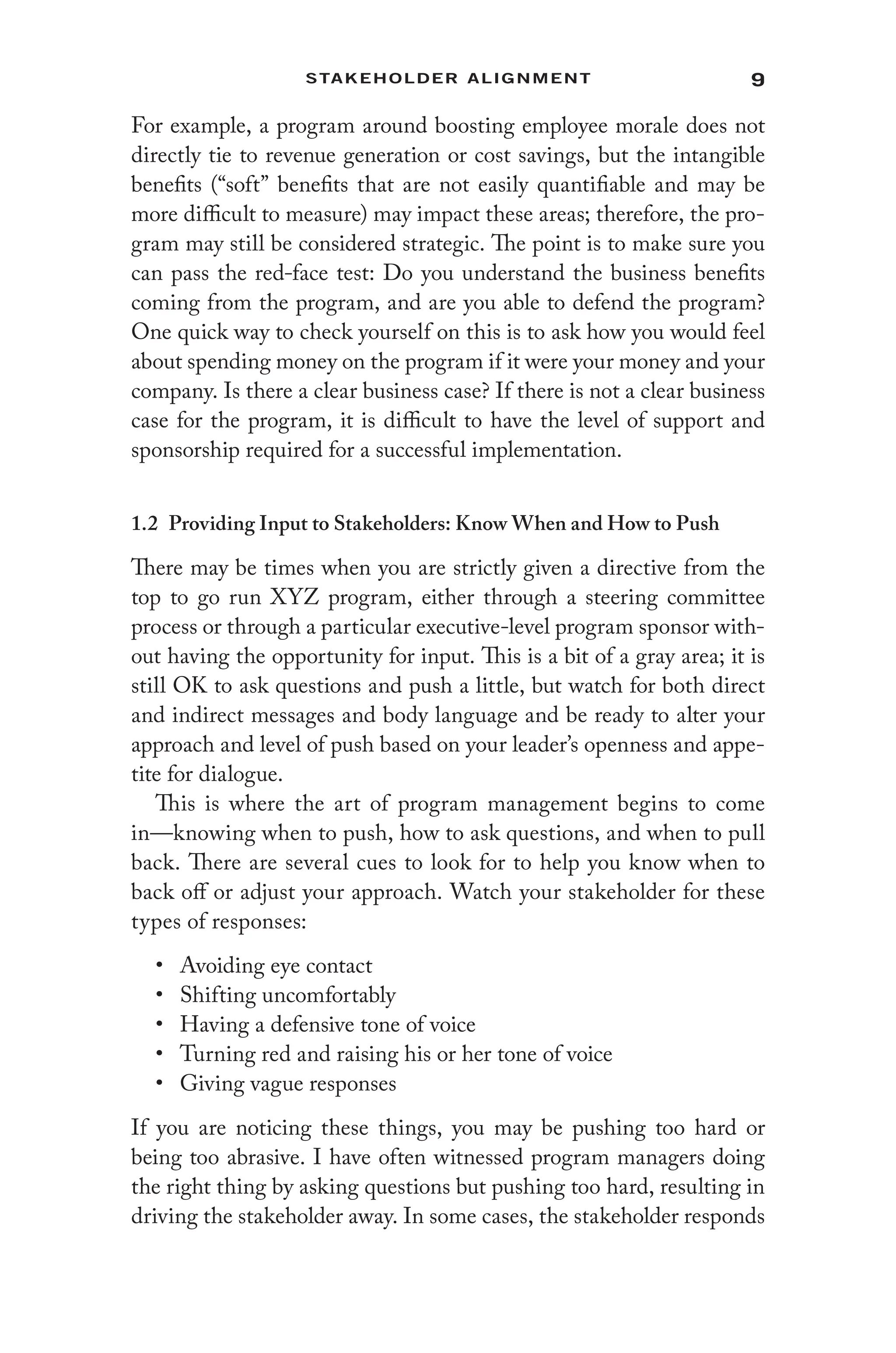 9
Stakeholder Alignment
For example, a program around boosting employee morale does not
directly tie to revenue generation or cost savings, but the intangible
benefits (“soft” benefits that are not easily quantifiable and may be
more difficult to measure) may impact these areas; therefore, the pro-
gram may still be considered strategic. The point is to make sure you
can pass the red-face test: Do you understand the business benefits
coming from the program, and are you able to defend the program?
One quick way to check yourself on this is to ask how you would feel
about spending money on the program if it were your money and your
company. Is there a clear business case? If there is not a clear business
case for the program, it is difficult to have the level of support and
sponsorship required for a successful implementation.
1.2 Providing Input to Stakeholders: Know When and How to Push
There may be times when you are strictly given a directive from the
top to go run XYZ program, either through a steering committee
process or through a particular executive-level program sponsor with-
out having the opportunity for input. This is a bit of a gray area; it is
still OK to ask questions and push a little, but watch for both direct
and indirect messages and body language and be ready to alter your
approach and level of push based on your leader’s openness and appe-
tite for dialogue.
This is where the art of program management begins to come
in—knowing when to push, how to ask questions, and when to pull
back. There are several cues to look for to help you know when to
back off or adjust your approach. Watch your stakeholder for these
types of responses:
• Avoiding eye contact
• Shifting uncomfortably
• Having a defensive tone of voice
• Turning red and raising his or her tone of voice
• Giving vague responses
If you are noticing these things, you may be pushing too hard or
being too abrasive. I have often witnessed program managers doing
the right thing by asking questions but pushing too hard, resulting in
driving the stakeholder away. In some cases, the stakeholder responds
 