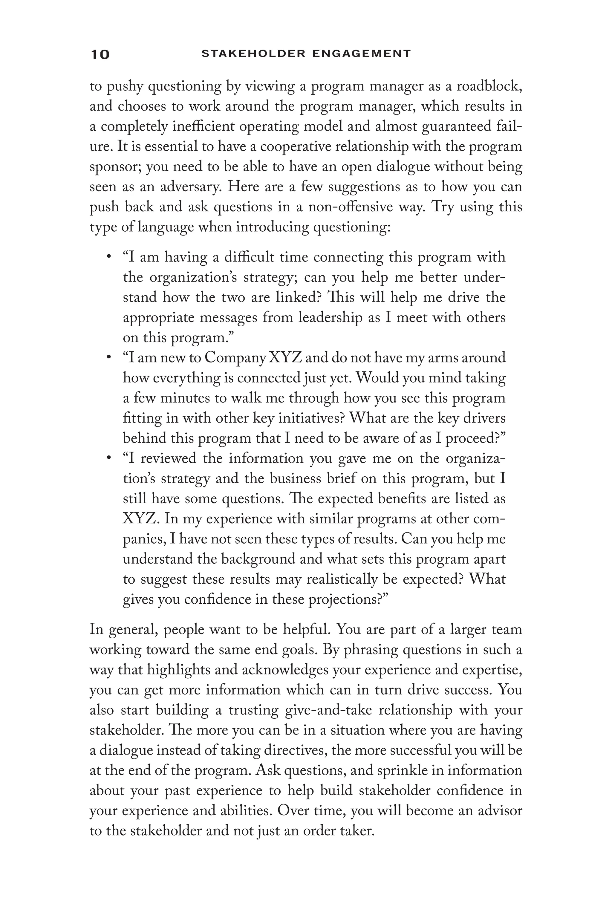 10 Stakeholder Engagement﻿
to pushy questioning by viewing a program manager as a roadblock,
and chooses to work around the program manager, which results in
a completely inefficient operating model and almost guaranteed fail-
ure. It is essential to have a cooperative relationship with the program
sponsor; you need to be able to have an open dialogue without being
seen as an adversary. Here are a few suggestions as to how you can
push back and ask questions in a non-offensive way. Try using this
type of language when introducing questioning:
• “I am having a difficult time connecting this program with
the organization’s strategy; can you help me better under-
stand how the two are linked? This will help me drive the
appropriate messages from leadership as I meet with others
on this program.”
• “I am new to Company XYZ and do not have my arms around
how everything is connected just yet. Would you mind taking
a few minutes to walk me through how you see this program
fitting in with other key initiatives? What are the key drivers
behind this program that I need to be aware of as I proceed?”
• “I reviewed the information you gave me on the organiza-
tion’s strategy and the business brief on this program, but I
still have some questions. The expected benefits are listed as
XYZ. In my experience with similar programs at other com-
panies, I have not seen these types of results. Can you help me
understand the background and what sets this program apart
to suggest these results may realistically be expected? What
gives you confidence in these projections?”
In general, people want to be helpful. You are part of a larger team
working toward the same end goals. By phrasing questions in such a
way that highlights and acknowledges your experience and expertise,
you can get more information which can in turn drive success. You
also start building a trusting give-and-take relationship with your
stakeholder. The more you can be in a situation where you are having
a dialogue instead of taking directives, the more successful you will be
at the end of the program. Ask questions, and sprinkle in information
about your past experience to help build stakeholder confidence in
your experience and abilities. Over time, you will become an advisor
to the stakeholder and not just an order taker.
 