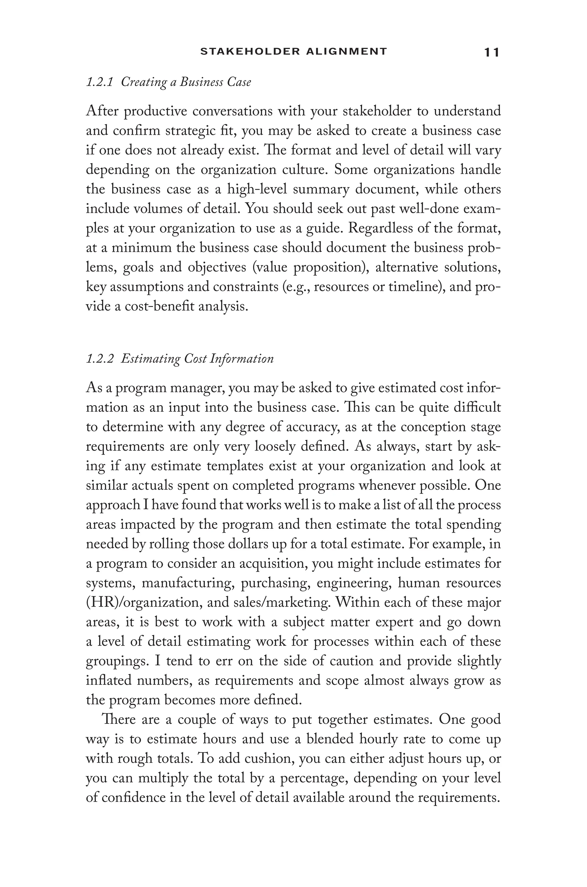 11
Stakeholder Alignment
1.2.1 Creating a Business Case
After productive conversations with your stakeholder to understand
and confirm strategic fit, you may be asked to create a business case
if one does not already exist. The format and level of detail will vary
depending on the organization culture. Some organizations handle
the business case as a high-level summary document, while others
include volumes of detail. You should seek out past well-done exam-
ples at your organization to use as a guide. Regardless of the format,
at a minimum the business case should document the business prob-
lems, goals and objectives (value proposition), alternative solutions,
key assumptions and constraints (e.g., resources or timeline), and pro-
vide a cost-benefit analysis.
1.2.2 Estimating Cost Information
As a program manager, you may be asked to give estimated cost infor-
mation as an input into the business case. This can be quite difficult
to determine with any degree of accuracy, as at the conception stage
requirements are only very loosely defined. As always, start by ask-
ing if any estimate templates exist at your organization and look at
similar actuals spent on completed programs whenever possible. One
approach I have found that works well is to make a list of all the process
areas impacted by the program and then estimate the total spending
needed by rolling those dollars up for a total estimate. For example, in
a program to consider an acquisition, you might include estimates for
systems, manufacturing, purchasing, engineering, human resources
(HR)/organization, and sales/marketing. Within each of these major
areas, it is best to work with a subject matter expert and go down
a level of detail estimating work for processes within each of these
groupings. I tend to err on the side of caution and provide slightly
inflated numbers, as requirements and scope almost always grow as
the program becomes more defined.
There are a couple of ways to put together estimates. One good
way is to estimate hours and use a blended hourly rate to come up
with rough totals. To add cushion, you can either adjust hours up, or
you can multiply the total by a percentage, depending on your level
of confidence in the level of detail available around the requirements.
 