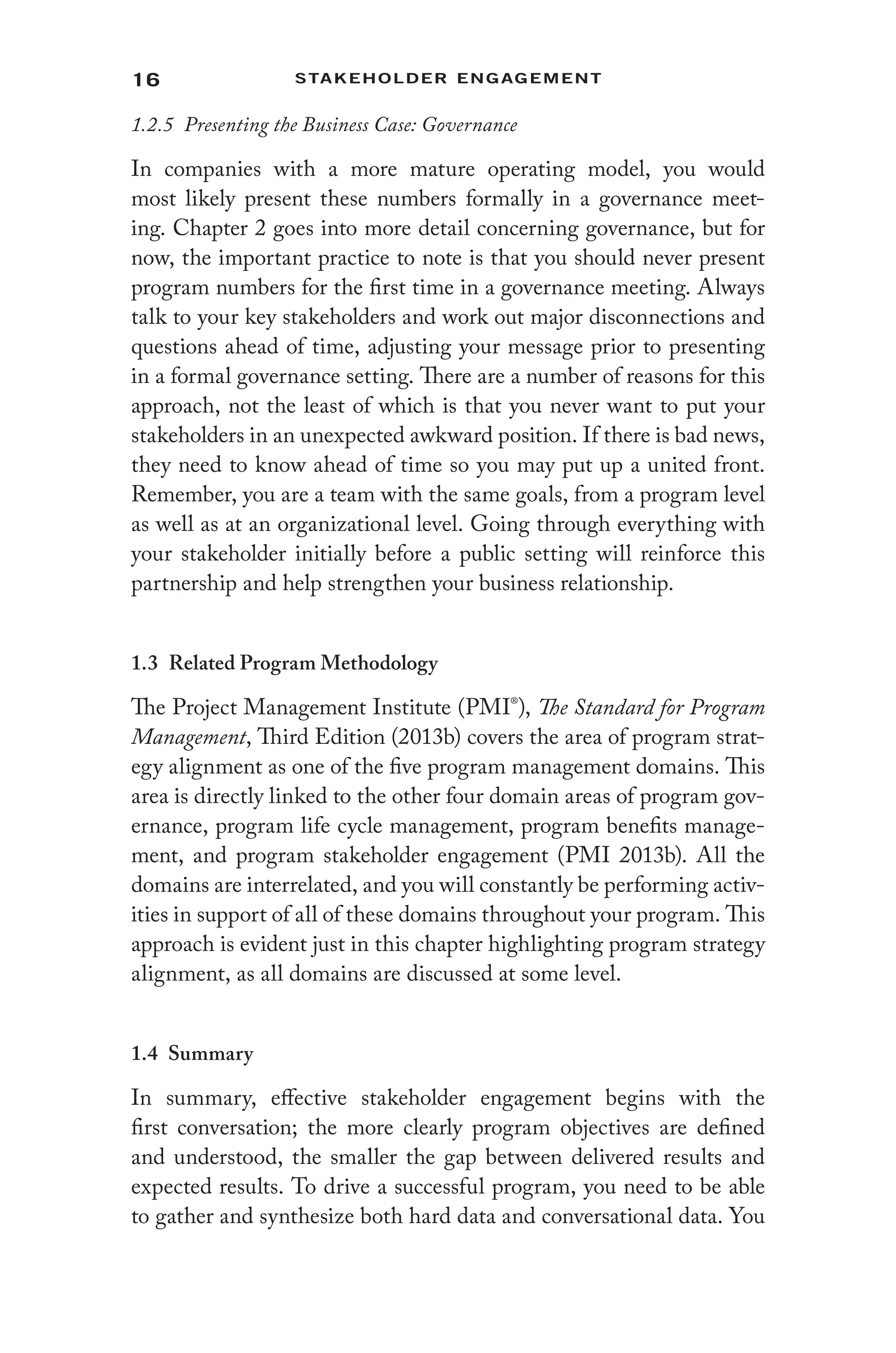 16 Stakeholder Engagement﻿
1.2.5 Presenting the Business Case: Governance
In companies with a more mature operating model, you would
most likely present these numbers formally in a governance meet-
ing. Chapter 2 goes into more detail concerning governance, but for
now, the important practice to note is that you should never present
program numbers for the first time in a governance meeting. Always
talk to your key stakeholders and work out major disconnections and
questions ahead of time, adjusting your message prior to presenting
in a formal governance setting. There are a number of reasons for this
approach, not the least of which is that you never want to put your
stakeholders in an unexpected awkward position. If there is bad news,
they need to know ahead of time so you may put up a united front.
Remember, you are a team with the same goals, from a program level
as well as at an organizational level. Going through everything with
your stakeholder initially before a public setting will reinforce this
partnership and help strengthen your business relationship.
1.3 Related Program Methodology
The Project Management Institute (PMI®), The Standard for Program
Management, Third Edition (2013b) covers the area of program strat-
egy alignment as one of the five program management domains. This
area is directly linked to the other four domain areas of program gov-
ernance, program life cycle management, program benefits manage-
ment, and program stakeholder engagement (PMI 2013b). All the
domains are interrelated, and you will constantly be performing activ-
ities in support of all of these domains throughout your program. This
approach is evident just in this chapter highlighting program strategy
alignment, as all domains are discussed at some level.
1.4 Summary
In summary, effective stakeholder engagement begins with the
first conversation; the more clearly program objectives are defined
and understood, the smaller the gap between delivered results and
expected results. To drive a successful program, you need to be able
to gather and synthesize both hard data and conversational data. You
 
