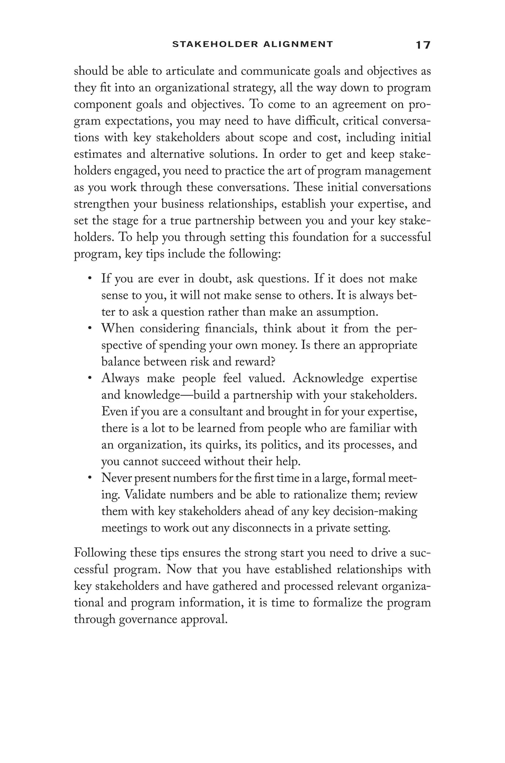 17
Stakeholder Alignment
should be able to articulate and communicate goals and objectives as
they fit into an organizational strategy, all the way down to program
component goals and objectives. To come to an agreement on pro-
gram expectations, you may need to have difficult, critical conversa-
tions with key stakeholders about scope and cost, including initial
estimates and alternative solutions. In order to get and keep stake-
holders engaged, you need to practice the art of program management
as you work through these conversations. These initial conversations
strengthen your business relationships, establish your expertise, and
set the stage for a true partnership between you and your key stake-
holders. To help you through setting this foundation for a successful
program, key tips include the following:
• If you are ever in doubt, ask questions. If it does not make
sense to you, it will not make sense to others. It is always bet-
ter to ask a question rather than make an assumption.
• When considering financials, think about it from the per-
spective of spending your own money. Is there an appropriate
balance between risk and reward?
• Always make people feel valued. Acknowledge expertise
and knowledge—build a partnership with your stakeholders.
Even if you are a consultant and brought in for your expertise,
there is a lot to be learned from people who are familiar with
an organization, its quirks, its politics, and its processes, and
you cannot succeed without their help.
• Never present numbers for the first time in a large, formal meet-
ing. Validate numbers and be able to rationalize them; review
them with key stakeholders ahead of any key decision-making
meetings to work out any disconnects in a private setting.
Following these tips ensures the strong start you need to drive a suc-
cessful program. Now that you have established relationships with
key stakeholders and have gathered and processed relevant organiza-
tional and program information, it is time to formalize the program
through governance approval.
 