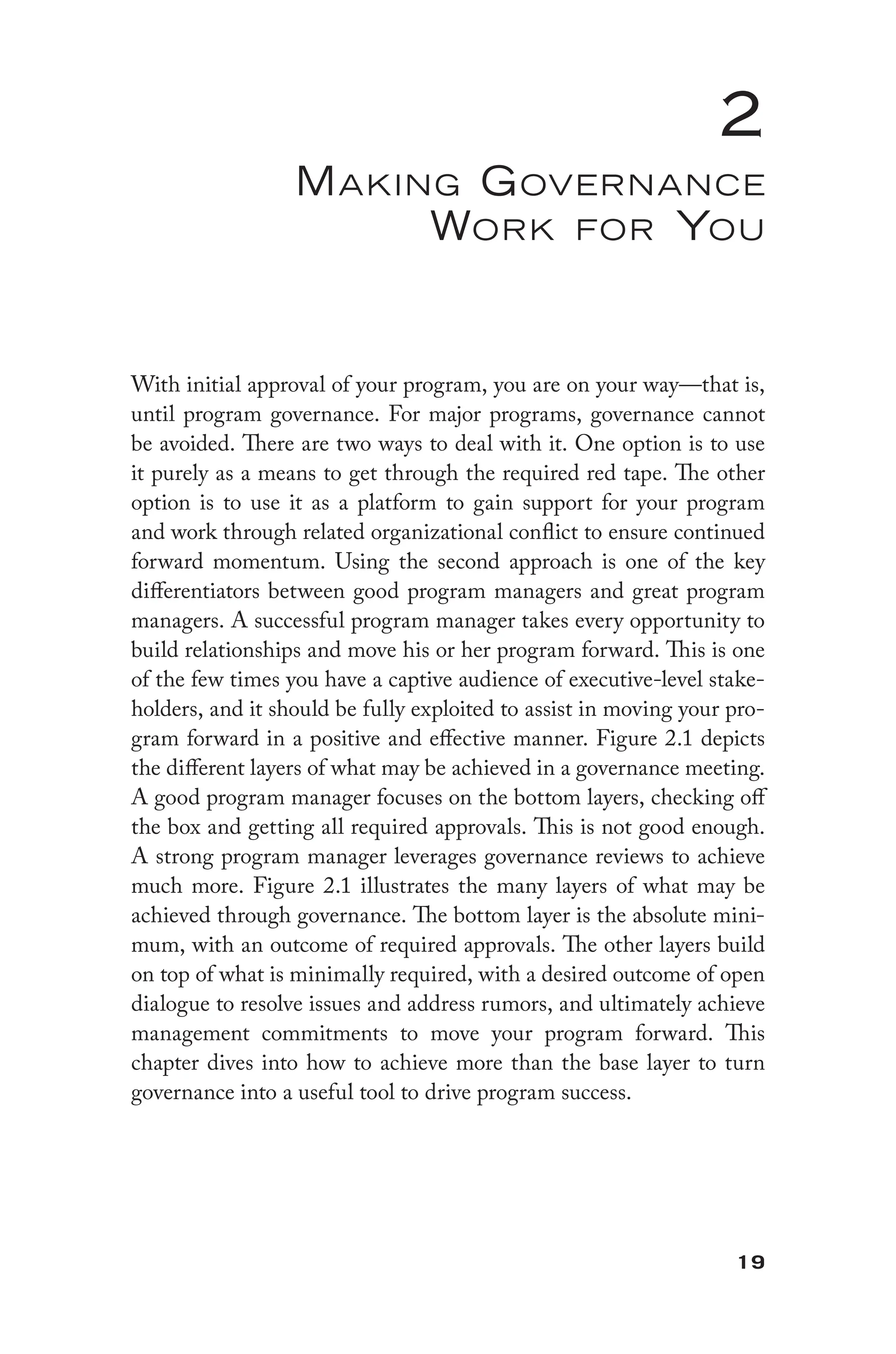 19
2
Making Governance
Work for You
With initial approval of your program, you are on your way—that is,
until program governance. For major programs, governance cannot
be avoided. There are two ways to deal with it. One option is to use
it purely as a means to get through the required red tape. The other
option is to use it as a platform to gain support for your program
and work through related organizational conflict to ensure continued
forward momentum. Using the second approach is one of the key
differentiators between good program managers and great program
managers. A successful program manager takes every opportunity to
build relationships and move his or her program forward. This is one
of the few times you have a captive audience of executive-level stake-
holders, and it should be fully exploited to assist in moving your pro-
gram forward in a positive and effective manner. Figure 2.1 depicts
the different layers of what may be achieved in a governance meeting.
A good program manager focuses on the bottom layers, checking off
the box and getting all required approvals. This is not good enough.
A strong program manager leverages governance reviews to achieve
much more. Figure 2.1 illustrates the many layers of what may be
achieved through governance. The bottom layer is the absolute mini-
mum, with an outcome of required approvals. The other layers build
on top of what is minimally required, with a desired outcome of open
dialogue to resolve issues and address rumors, and ultimately achieve
management commitments to move your program forward. This
chapter dives into how to achieve more than the base layer to turn
governance into a useful tool to drive program success.
 